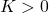 K > 0