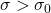 \sigma > \sigma_0